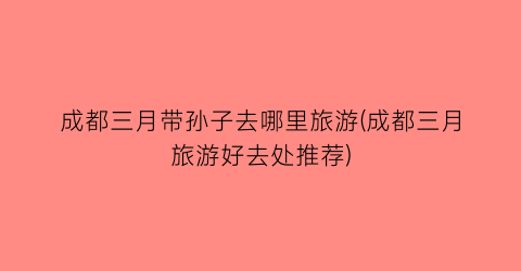 成都三月带孙子去哪里旅游(成都三月旅游好去处推荐)