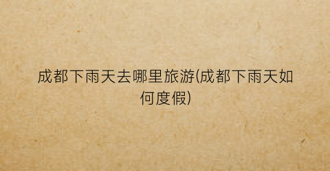 成都下雨天去哪里旅游(成都下雨天如何度假)