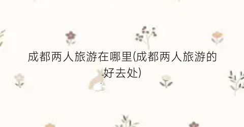 成都两人旅游在哪里(成都两人旅游的好去处)