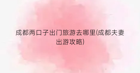 成都两口子出门旅游去哪里(成都夫妻出游攻略)