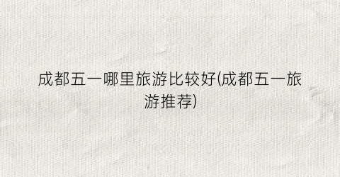 成都五一哪里旅游比较好(成都五一旅游推荐)