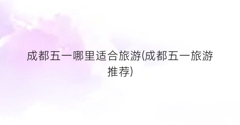 成都五一哪里适合旅游(成都五一旅游推荐)