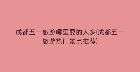 成都五一旅游哪里耍的人多(成都五一旅游热门景点推荐)