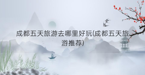 成都五天旅游去哪里好玩(成都五天旅游推荐)
