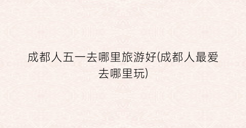 成都人五一去哪里旅游好(成都人最爱去哪里玩)