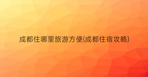 成都住哪里旅游方便(成都住宿攻略)