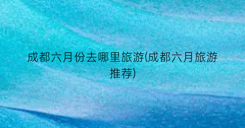 成都六月份去哪里旅游(成都六月旅游推荐)