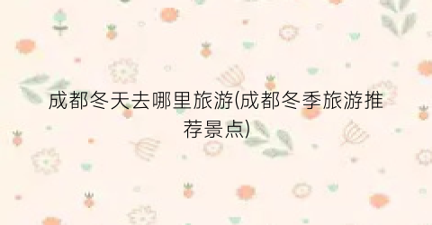 成都冬天去哪里旅游(成都冬季旅游推荐景点)