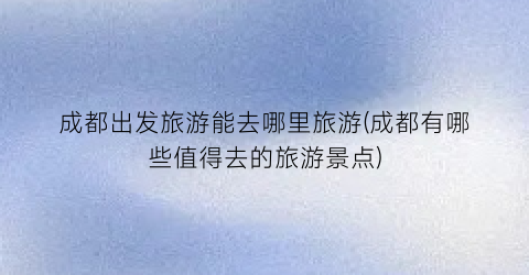 成都出发旅游能去哪里旅游(成都有哪些值得去的旅游景点)