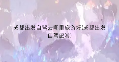成都出发自驾去哪里旅游好(成都出发自驾旅游)