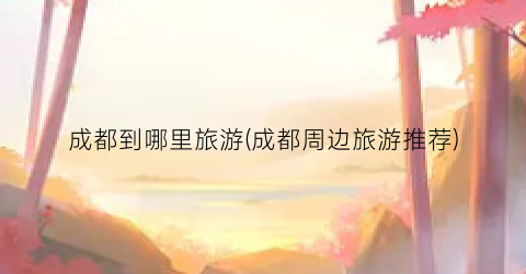 成都到哪里旅游(成都周边旅游推荐)