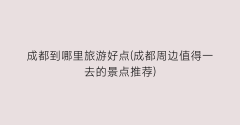成都到哪里旅游好点(成都周边值得一去的景点推荐)