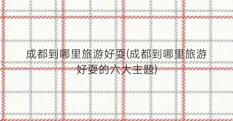 成都到哪里旅游好耍(成都到哪里旅游好耍的六大主题)