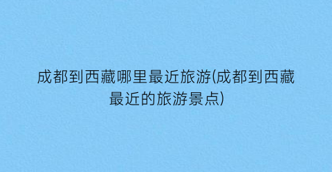 成都到西藏哪里最近旅游(成都到西藏最近的旅游景点)