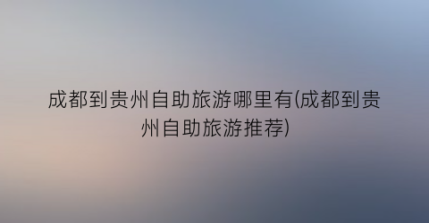 成都到贵州自助旅游哪里有(成都到贵州自助旅游推荐)