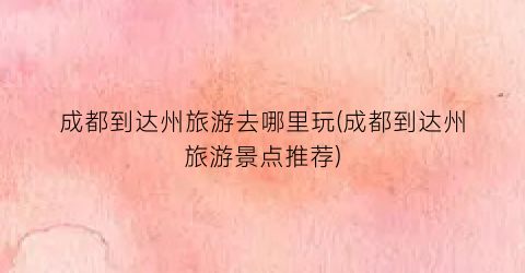 成都到达州旅游去哪里玩(成都到达州旅游景点推荐)