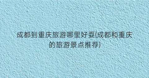 成都到重庆旅游哪里好耍(成都和重庆的旅游景点推荐)