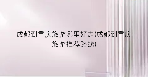 成都到重庆旅游哪里好走(成都到重庆旅游推荐路线)