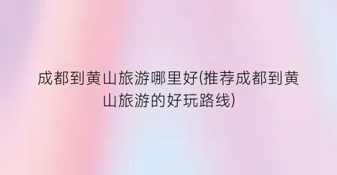 成都到黄山旅游哪里好(推荐成都到黄山旅游的好玩路线)
