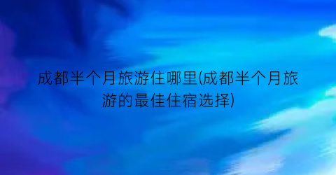 成都半个月旅游住哪里(成都半个月旅游的最佳住宿选择)