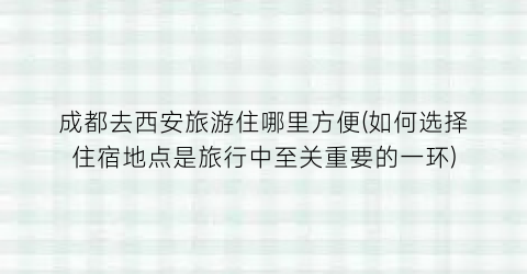 成都去西安旅游住哪里方便(如何选择住宿地点是旅行中至关重要的一环)