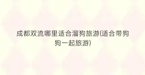成都双流哪里适合溜狗旅游(适合带狗狗一起旅游)
