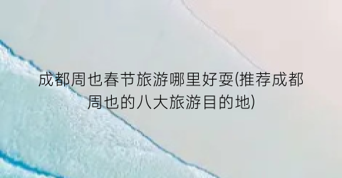 成都周也春节旅游哪里好耍(推荐成都周也的八大旅游目的地)