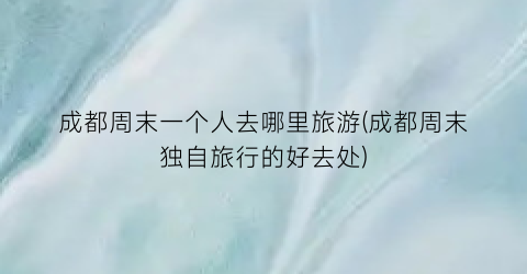 成都周末一个人去哪里旅游(成都周末独自旅行的好去处)