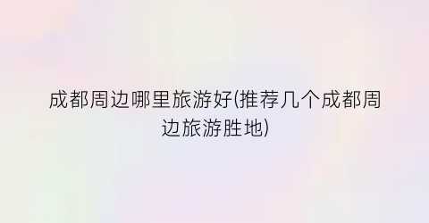 成都周边哪里旅游好(推荐几个成都周边旅游胜地)