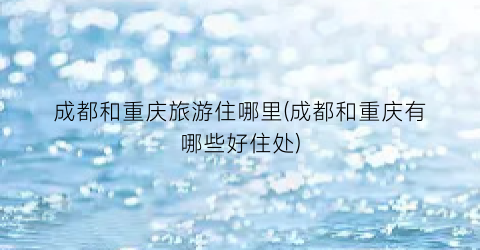 成都和重庆旅游住哪里(成都和重庆有哪些好住处)