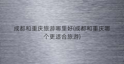 成都和重庆旅游哪里好(成都和重庆哪个更适合旅游)