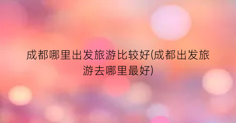 成都哪里出发旅游比较好(成都出发旅游去哪里最好)