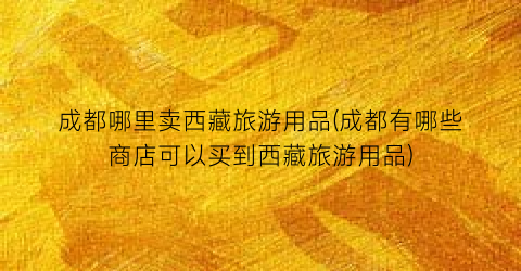 成都哪里卖西藏旅游用品(成都有哪些商店可以买到西藏旅游用品)