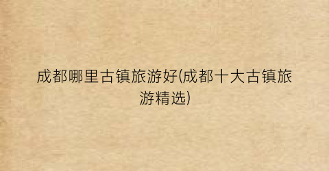 成都哪里古镇旅游好(成都十大古镇旅游精选)