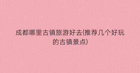 成都哪里古镇旅游好去(推荐几个好玩的古镇景点)