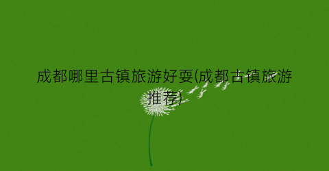 成都哪里古镇旅游好耍(成都古镇旅游推荐)