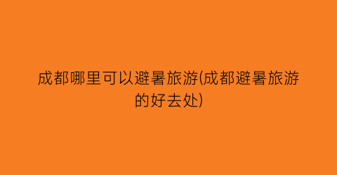 成都哪里可以避暑旅游(成都避暑旅游的好去处)