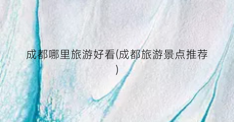 成都哪里旅游好看(成都旅游景点推荐)