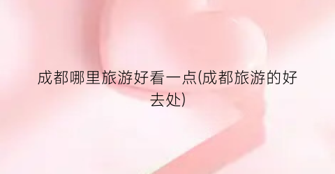 成都哪里旅游好看一点(成都旅游的好去处)