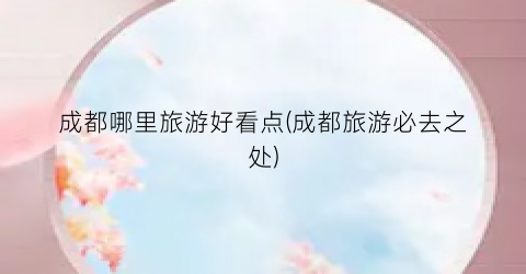 成都哪里旅游好看点(成都旅游必去之处)