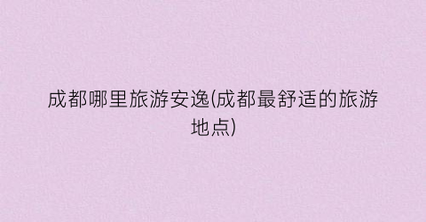 成都哪里旅游安逸(成都最舒适的旅游地点)