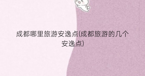 成都哪里旅游安逸点(成都旅游的几个安逸点)
