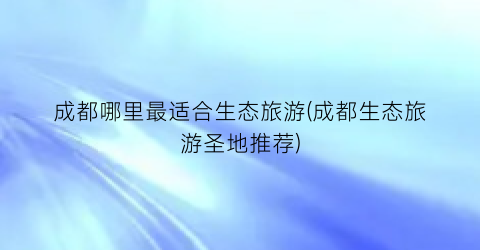成都哪里最适合生态旅游(成都生态旅游圣地推荐)