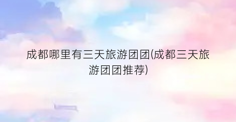 成都哪里有三天旅游团团(成都三天旅游团团推荐)