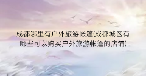 成都哪里有户外旅游帐篷(成都城区有哪些可以购买户外旅游帐篷的店铺)