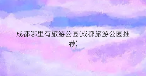 成都哪里有旅游公园(成都旅游公园推荐)