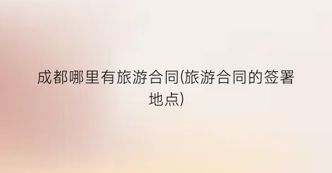 成都哪里有旅游合同(旅游合同的签署地点)