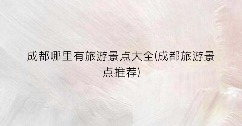 成都哪里有旅游景点大全(成都旅游景点推荐)