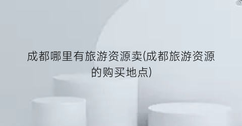 成都哪里有旅游资源卖(成都旅游资源的购买地点)