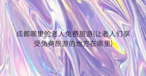 成都哪里的老人免费旅游(让老人们享受免费旅游的地方在哪里)